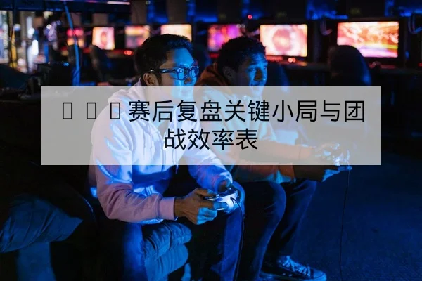 KPL赛后复盘关键小局与团战效率表